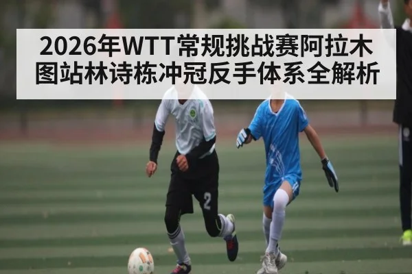 2026年WTT常规挑战赛阿拉木图站林诗栋冲冠反手体系全解析