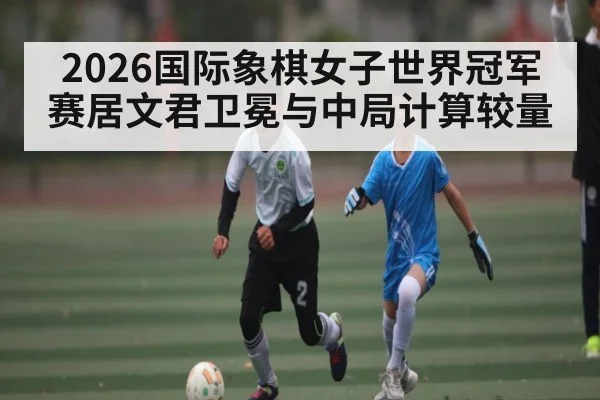 2026国际象棋女子世界冠军赛居文君卫冕与中局计算较量(hth)